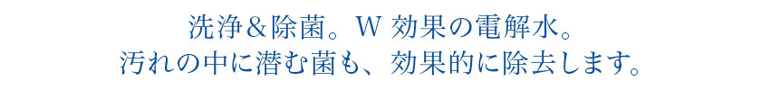 洗浄＆除菌。W効果の電解水。汚れの中に潜む菌も、効果的に除去します。