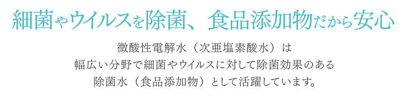 細菌やウイルスを除菌、食品添加物だから安心。微酸性電解水（次亜塩素酸水）は幅広い分野で細菌やウイルスに対して除菌効果のある除菌水（食品添加物）として活躍しています。