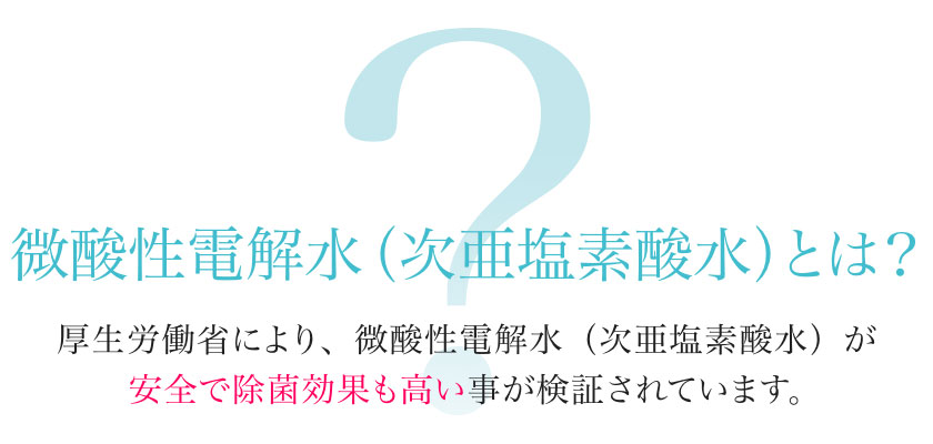 微酸性電解水（次亜塩素酸水）とは？厚生労働省により、微酸性電解水（次亜塩素酸水）が安全で除菌効果も高い事が検証されています。
