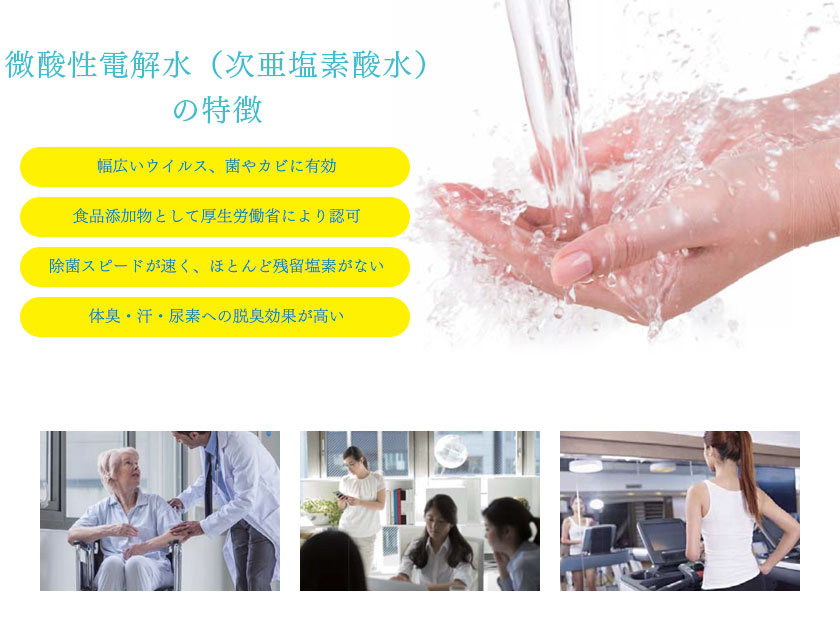 微酸性電解水（次亜塩素酸水）の特徴【幅広いウイルス、菌やカビに有効】【食品添加物として厚生労働省により認可】【除菌スピードが速く、ほとんど残留塩素がない】【体臭・汗・尿素への脱臭効果が高い】