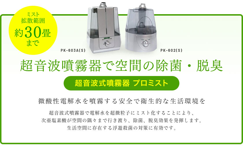 超音波噴霧器で空間の除菌・脱臭【超音波式噴霧器 プロミスト】超音波式噴霧器で電解水を超微粒子にミスト化することにより、次亜塩素酸が空間の隅々まで行き渡り、除菌、脱臭効果を発揮します。生活空間に存在する浮遊殺菌の対策に有効です。